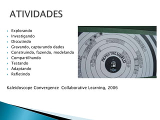  Explorando 
 Investigando 
 Discutindo 
 Gravando, capturando dados 
 Construindo, fazendo, modelando 
 Compartilhando 
 Testando 
 Adaptando 
 Refletindo 
Kaleidoscope Convergence Collaborative Learning, 2006 
 