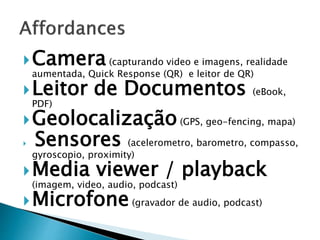 Camera (capturando video e imagens, realidade 
aumentada, Quick Response (QR) e leitor de QR) 
Leitor de Documentos (eBook, 
PDF) 
Geolocalização(GPS, geo-fencing, mapa) 
 Sensores (acelerometro, barometro, compasso, 
gyroscopio, proximity) 
Media viewer / playback 
(imagem, video, audio, podcast) 
Microfone(gravador de audio, podcast) 
 