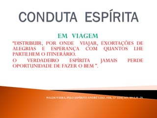 EM VIAGEM
“DISTRIBUIR, POR ONDE VIAJAR, EXORTAÇÕES DE
ALEGRIAS E ESPERANÇA COM QUANTOS LHE
PARTILHEM O ITINERÁRIO.
O VERDADEIRO ESPÍRITA JAMAIS PERDE
OPORTUNIDADE DE FAZER O BEM ”.
WALDOVIERA, PELO ESPÍRITO ANDRÉ LUIZ, FEB, 32ª EDIÇAO, 2012, P. -29.
 