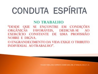 NO TRABALHO
“DESDE QUE SE ENCONTRE EM CONDIÇÕES
ORGÂNICAS FAVORÁVEIS, DEDICAR-SE AO
EXERCÍCIO CONSTANTE DE UMA PROFISSIÃO
NOBRE E DIGNA.
O ENGRANDECIMENTO DA VIDA EXIGE O TRIBUTO
INDIVIDUAL AOTRABALHO”.
WALDO VIERA, PELO ESPÍRITO ANDRÉ LUIZ, FEB, 32ª EDIÇAO, 2012, P. -31.
 