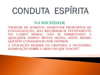 NA SOCIEDADE
“DESISTIR DE SOMENTE APARENTAR PROPÓSITOS DE
EVANGELIZAÇÃO, MAS REFORMAR-SE EFETIVAMENTE
NO CAMPO MORAL, NÃO SE SUBMETENDO A
QUALQUER HÁBITO MENOS DIGNO, AINDA MESMO
QUANDO CONSAGRADO POR OUTREM.
A EVOLUÇÃO REQUER DA CRIATURA A NECESSÁRIA
DOMINAÇÃO SOBRE O MEIO EM QUE NASCEU”.
WALDOVIERA, PELO ESPÍRITO ANDRÉ LUIZ, FEB, 32ª EDIÇAO, 2012, P. -33.
 