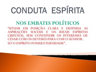 NOS EMBATES POLÍTICOS
“SITUAR EM POSIÇÃO CLARA E DEFINIDA AS
ASPIRAÇÕES SOCIAIS E OS IDEAIS ESPÍRITAS
CRISTÃOS, SEM CONFUNDIR OS INTERESSES DE
CÉSAR COM OS DEVERES PARA COM O SENHOR.
SÓ O ESPÍRITO POSSUI ETERNIDADE”.
WALDOVIERA, PELO ESPÍRITO ANDRÉ LUIZ, FEB, 32ª EDIÇAO, 2012, P. -35.
 