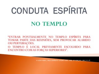 NO TEMPLO
“ENTRAR PONTUALMENTE NO TEMPLO ESPÍRITA PARA
TOMAR PARTE DAS REUNIÕES, SEM PROVOCAR ALARIDO
OU PERTUBAÇÕES.
O TEMPLO É LOCAL PREVIAMENTE ESCOLHIDO PARA
ENCONTRO COMAS FORÇAS SUPERIORES”.
WALDOVIERA, PELO ESPÍRITO ANDRÉ LUIZ, FEB, 32ª EDIÇAO, 2012, P. -37.
 