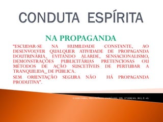 NA PROPAGANDA
“ESCUDAR-SE NA HUMILDADE CONSTANTE, AO
DESENVOLVER QUALQUER ATIVIDADE DE PROPAGANDA
DOUTRINÁRIA, EVITANDO ALARDE, SENSACIONALISMO,
DEMONSTRAÇÕES PUBLICITÁRIAS PRETENCIOSAS OU
MÉTODOS DE AÇÃO SUSCETÍVEIS DE PERTUBAR A
TRANQUILIDA_ DE PÚBLICA.
SEM ORIENTAÇÃO SEGURA NÃO HÁ PROPAGANDA
PRODUTIVA”.
WALDO VIERA, PELO ESPÍRITO ANDRÉ LUIZ, FEB, 32ª EDIÇAO, 2012, P. -45.
 