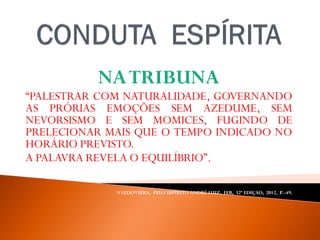 NATRIBUNA
“PALESTRAR COM NATURALIDADE, GOVERNANDO
AS PRÓRIAS EMOÇÕES SEM AZEDUME, SEM
NEVORSISMO E SEM MOMICES, FUGINDO DE
PRELECIONAR MAIS QUE O TEMPO INDICADO NO
HORÁRIO PREVISTO.
A PALAVRA REVELA O EQUILÍBRIO”.
WALDOVIERA, PELO ESPÍRITO ANDRÉ LUIZ, FEB, 32ª EDIÇAO, 2012, P. -49.
 