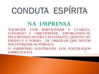 NA IMPRENSA
“ESCREVER COM SIMPLICIDADE E CLAREZA,
CONCISÃO E OBJETIVIDADE, ESFORÇANDO-SE
PELA REVISÃO SEVERA E INCESSANTE, QUANTO AO
FUNDO E Á FORMA , DE ORIGINAIS QUE DEVEM
SER ENTREGUEAO PÚBLICO.
O PARIMÔNIO INESTIMÁVEL DOS POSTULADOS
ESPÍRITAS ESTÁ EMPENHADO EM NOSSAS MÃOS”.
WALDOVIERA, PELO ESPÍRITO ANDRÉ LUIZ, FEB, 32ª EDIÇAO, 2012, P. -51.
 