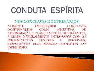 NOS CONCLAVES DOUTRINÁRIOS
“SOMENTE EMPREENDER CONCLAVES
DOUTRINÁRIOS COMO INICIATIVAS DE
APROXIMAÇÃO E PLANEJAMENTO DE TRABALHO,
A SEREM NATURALMENTE ENTROSADAS COM AS
ORGANIZAÇÕES CENTRAIS E REGIONAIS,
RESPONSÁVEIS PELA MARCHA EVOLUTIVA DO
ESPIRITISMO.
NÃO HÁ ORDEM SEM DISCIPLINA”.
WALDO VIEIRA, PELO ESPÍRITO ANDRÉ LUIZ, FEB, 32ª EDIÇAO, 2012, P. -55.
 