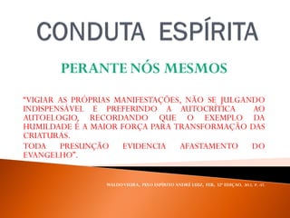 PERANTE NÓS MESMOS
“VIGIAR AS PRÓPRIAS MANIFESTAÇÕES, NÃO SE JULGANDO
INDISPENSÁVEL E PREFERINDO A AUTOCRÍTICA AO
AUTOELOGIO, RECORDANDO QUE O EXEMPLO DA
HUMILDADE É A MAIOR FORÇA PARA TRANSFORMAÇÃO DAS
CRIATURAS.
TODA PRESUNÇÃO EVIDENCIA AFASTAMENTO DO
EVANGELHO”.
WALDOVIEIRA, PELO ESPÍRITO ANDRÉ LUIZ, FEB, 32ª EDIÇAO, 2012, P. -57.
 