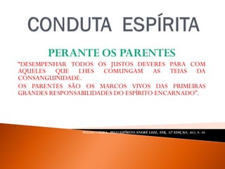 PERANTE OS PARENTES
“DESEMPENHAR TODOS OS JUSTOS DEVERES PARA COM
AQUELES QUE LHES COMUNGAM AS TEIAS DA
CONSANGUINIDADE.
OS PARENTES SÃO OS MARCOS VIVOS DAS PRIMEIRAS
GRANDES RESPONSABILIDADES DO ESPÍRITO ENCARNADO”.
WALDOVIEIRA, PELO ESPÍRITO ANDRÉ LUIZ, FEB, 32ª EDIÇAO, 2012, P. -59.
 