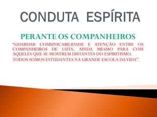 PERANTE OS COMPANHEIROS
“GUARDAR COMUNICABILIDADE E ATENÇÃO ENTRE OS
COMPANHEIROS DE LUTA, AINDA MESMO PARA COM
AQUELES QUE SE MOSTREM DISTANTES DO ESPIRITISMO.
TODOS SOMOS ESTUDANTES NA GRANDE ESCOLA DAVIDA”.
WALDOVIEIRA, PELO ESPÍRITO ANDRÉ LUIZ, FEB, 32ª EDIÇAO, 2012, P. -61.
 