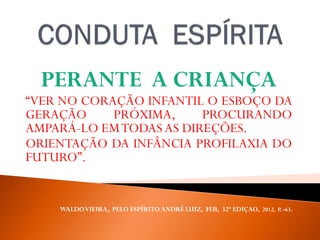 PERANTE A CRIANÇA
“VER NO CORAÇÃO INFANTIL O ESBOÇO DA
GERAÇÃO PRÓXIMA, PROCURANDO
AMPARÁ-LO EMTODAS AS DIREÇÕES.
ORIENTAÇÃO DA INFÂNCIA PROFILAXIA DO
FUTURO”.
WALDOVIEIRA, PELO ESPÍRITO ANDRÉ LUIZ, FEB, 32ª EDIÇAO, 2012, P. -63.
 