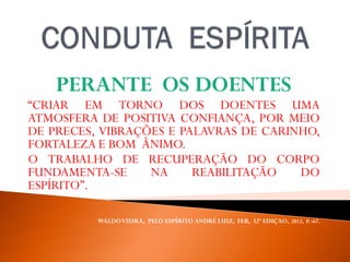 PERANTE OS DOENTES
“CRIAR EM TORNO DOS DOENTES UMA
ATMOSFERA DE POSITIVA CONFIANÇA, POR MEIO
DE PRECES, VIBRAÇÕES E PALAVRAS DE CARINHO,
FORTALEZA E BOM ÂNIMO.
O TRABALHO DE RECUPERAÇÃO DO CORPO
FUNDAMENTA-SE NA REABILITAÇÃO DO
ESPÍRITO”.
WALDOVIEIRA, PELO ESPÍRITO ANDRÉ LUIZ, FEB, 32ª EDIÇAO, 2012, P. -67.
 