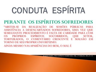 PERANTE OS ESPÍRITOS SOFREDORES
“ABSTER-SE DA REALIZAÇÃO DE SESSÕES PÚBLICAS PARA
ASSISTÊNCIA A DESENCARNADOS SOFREDORES, UMA VEZ QUE
SEMELHANTE PROCEDIMENTO É FALTA DE CARIDADE PARA COM
OS PRÓPRIOS ESPÍRITOS SOCORRIDOS, QUE SETEM,
TORTURADOS, O COMENTÁRIO CRESCENTE E MALSÃO EM
TORNO DE SEU PRÓPRIO INFORTÚNIO.
AINDA MESMO NAS APARÊNCIAS DO BEM, O MAL É SEMPRE MAL ”.
WALDO VIEIRA, PELO ESPÍRITO ANDRÉ LUIZ, FEB, 32ª EDIÇAO, 2012, P. -71.
 