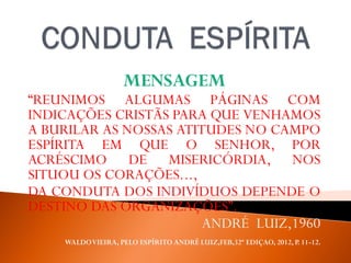 MENSAGEM
“REUNIMOS ALGUMAS PÁGINAS COM
INDICAÇÕES CRISTÃS PARA QUE VENHAMOS
A BURILAR AS NOSSAS ATITUDES NO CAMPO
ESPÍRITA EM QUE O SENHOR, POR
ACRÉSCIMO DE MISERICÓRDIA, NOS
SITUOU OS CORAÇÕES...,
DA CONDUTA DOS INDIVÍDUOS DEPENDE O
DESTINO DAS ORGANIZAÇÕES”.
ANDRÉ LUIZ,1960
WALDOVIEIRA, PELO ESPÍRITO ANDRÉ LUIZ,FEB,32ª EDIÇAO, 2012, P. 11-12.
 