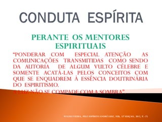 PERANTE OS MENTORES
ESPIRITUAIS
“PONDERAR COM ESPECIAL ATENÇÃO AS
COMUNICAÇÕES TRANSMITIDAS COMO SENDO
DA AUTORIA DE ALGUM VULTO CÉLEBRE E
SOMENTE ACATÁ-LAS PELOS CONCEITOS COM
QUE SE ENQUADREM À ESSÊNCIA DOUTRINÁRIA
DO ESPIRITISMO.
A LUZ NÃO SE COMPADE COMA SOMBRA”.
WALDO VIEIRA, PELO ESPÍRITO ANDRÉ LUIZ, FEB, 32ª EDIÇAO, 2012, P. -73.
 