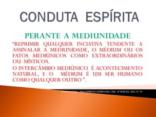 PERANTE A MEDIUNIDADE
“REPRIMIR QUALQUER INCIATIVA TENDENTE A
ASSINALAR A MEDIUNIDADE, O MÉDIUM OU OS
FATOS MEDIÚNICOS COMO EXTRAORDINÁRIOS
OU MÍSTICOS.
O INTERCÂMBIO MEDIÚNICO É ACONTECIMENTO
NATURAL, E O MÉDIUM É UM SER HUMANO
COMO QUALQUER OUTRO ”.
WALDO VIEIRA, PELO ESPÍRITO ANDRÉ LUIZ, FEB, 32ª EDIÇAO, 2012, P. -77.
 