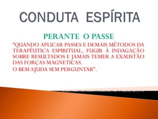 PERANTE O PASSE
“QUANDO APLICAR PASSES E DEMAIS MÉTODOS DA
TERAPÊUTICA ESPIRITUAL, FUGIR À INDAGAÇÃO
SOBRE RESULTADOS E JAMAIS TEMER A EXAUSTÃO
DAS FORÇAS MAGNETICAS.
O BEMAJUDA SEM PERGUNTAR”.
WALDO VIEIRA, PELO ESPÍRITO ANDRÉ LUIZ, FEB, 32ª EDIÇAO, 2012, P. -79.
 