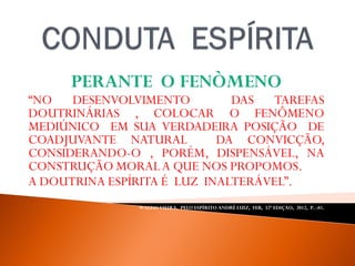 PERANTE O FENÒMENO
“NO DESENVOLVIMENTO DAS TAREFAS
DOUTRINÁRIAS , COLOCAR O FENÔMENO
MEDIÚNICO EM SUA VERDADEIRA POSIÇÃO DE
COADJUVANTE NATURAL DA CONVICÇÃO,
CONSIDERANDO-O , PORÉM, DISPENSÁVEL, NA
CONSTRUÇÃO MORALA QUE NOS PROPOMOS.
A DOUTRINA ESPÍRITA É LUZ INALTERÁVEL”.
WALDO VIEIRA, PELO ESPÍRITO ANDRÉ LUIZ, FEB, 32ª EDIÇAO, 2012, P. -81.
 