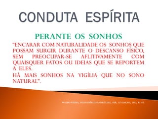 PERANTE OS SONHOS
“ENCARAR COM NATURALIDADE OS SONHOS QUE
POSSAM SURGIR DURANTE O DESCANSO FÍSICO,
SEM PREOCUPAR-SE AFLITIVAMENTE COM
QUAISQUER FATOS OU IDEIAS QUE SE REPORTEM
A ELES.
HÁ MAIS SONHOS NA VIGÍLIA QUE NO SONO
NATURAL”.
WALDO VIEIRA, PELO ESPÍRITO ANDRÉ LUIZ, FEB, 32ª EDIÇAO, 2012, P. -83.
 
