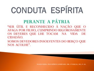 PERANTE A PÁTRIA
“SER ÚTIL E RECONHECIDO À NAÇÃO QUE O
AFAGA POR FILHO, CUMPRINDO RIGOROSAMENTE
OS DEVERES QUE LHE TOCAM NA VIDA DE
CIDADÃO.
SOMOS DEVEDORES INSOLVENTES DO BERÇO QUE
NOS ACOLHE”.
WALDO VIEIRA, PELO ESPÍRITO ANDRÉ LUIZ, FEB, 32ª EDIÇAO, 2012, P. -85.
 