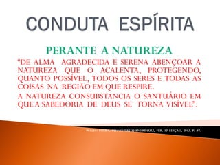 PERANTE A NATUREZA
“DE ALMA AGRADECIDA E SERENA ABENÇOAR A
NATUREZA QUE O ACALENTA, PROTEGENDO,
QUANTO POSSÍVEL, TODOS OS SERES E TODAS AS
COISAS NA REGIÃO EM QUE RESPIRE.
A NATUREZA CONSUBSTANCIA O SANTUÁRIO EM
QUEA SABEDORIA DE DEUS SE TORNA VISÍVEL”.
WALDO VIEIRA, PELO ESPÍRITO ANDRÉ LUIZ, FEB, 32ª EDIÇAO, 2012, P. -87.
 