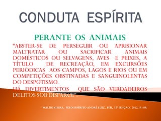 PERANTE OS ANIMAIS
“ABSTER-SE DE PERSEGUIR OU APRISIONAR
MALTRATAR OU SACRIFICAR ANIMAIS
DOMÉSTICOS OU SELVAGENS, AVES E PEIXES, A
TÍTULO DE RECREAÇÃO, EM EXCURSÕES
PERIÓDICAS AOS CAMPOS, LAGOS E RIOS OU EM
COMPETIÇÕES OBSTINADAS E SANGUINOLENTAS
DO DESPOTISMO.
HÁ DIVERTIMENTOS QUE SÃO VERDADEIROS
DELITOS SOB DISFARCE”.
WALDOVIEIRA, PELO ESPÍRITO ANDRÉ LUIZ, FEB, 32ª EDIÇAO, 2012, P. -89.
 