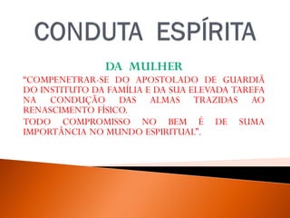 DA MULHER
“COMPENETRAR-SE DO APOSTOLADO DE GUARDIÃ
DO INSTITUTO DA FAMÍLIA E DA SUA ELEVADA TAREFA
NA CONDUÇÃO DAS ALMAS TRAZIDAS AO
RENASCIMENTO FÍSICO.
TODO COMPROMISSO NO BEM É DE SUMA
IMPORTÂNCIA NO MUNDO ESPIRITUAL”.
WALDO VIEIRA, PELO ESPÍRITO ANDRÉ LUIZ,FEB,32ª EDIÇAO, 2012, P. -13.
 