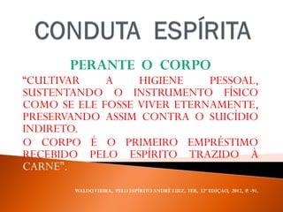 PERANTE O CORPO
“CULTIVAR A HIGIENE PESSOAL,
SUSTENTANDO O INSTRUMENTO FÍSICO
COMO SE ELE FOSSE VIVER ETERNAMENTE,
PRESERVANDO ASSIM CONTRA O SUICÍDIO
INDIRETO.
O CORPO É O PRIMEIRO EMPRÉSTIMO
RECEBIDO PELO ESPÍRITO TRAZIDO À
CARNE”.
WALDOVIEIRA, PELO ESPÍRITO ANDRÉ LUIZ, FEB, 32ª EDIÇAO, 2012, P. -91.
 