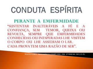 PERANTE A EMFERMIDADE
“SUSTENTAR INALTERÁVEIS A FÉ E A
CONFIANÇA, SEM TEMOR, QUEIXA OU
REVOLTA, SEMPRE QUE EMFERMIDADES
CONHECIDAS OU INESPERADAS LHE VISITEM
O CORPO OU LHE ASSEDIAM O LAR.
CADA PROVATEM UMA RAZÃO DE SER”.
WALDOVIEIRA, PELO ESPÍRITO ANDRÉ LUIZ, FEB, 32ª EDIÇAO, 2012, P. -93.
 