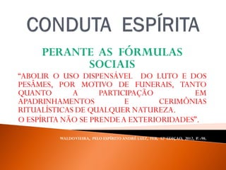 PERANTE AS FÓRMULAS
SOCIAIS
“ABOLIR O USO DISPENSÁVEL DO LUTO E DOS
PESÂMES, POR MOTIVO DE FUNERAIS, TANTO
QUANTO A PARTICIPAÇÃO EM
APADRINHAMENTOS E CERIMÔNIAS
RITUALÍSTICAS DE QUALQUER NATUREZA.
O ESPÍRITA NÃO SE PRENDEA EXTERIORIDADES”.
WALDOVIEIRA, PELO ESPÍRITO ANDRÉ LUIZ, FEB, 32ª EDIÇAO, 2012, P. -98.
 