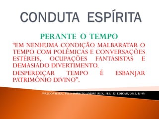 PERANTE O TEMPO
“EM NENHUMA CONDIÇÃO MALBARATAR O
TEMPO COM POLÊMICAS E CONVERSAÇÕES
ESTÉREIS, OCUPAÇÕES FANTASISTAS E
DEMASIADO DIVERTIMENTO.
DESPERDIÇAR TEMPO É ESBANJAR
PATRIMÔNIO DIVINO”.
WALDOVIEIRA, PELO ESPÍRITO ANDRÉ LUIZ, FEB, 32ª EDIÇAO, 2012, P. -99.
 