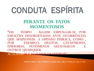 PERANTE OS FATOS
MOMENTOSOS
“EM TEMPO ALGUM EMPOLGAR-SE POR
EMOÇÕES DESORDENADAS ANTE OCORRÊNCIAS
QUE APAIXONEM A OPINIÃO PÚBLICA, COMO ,
POR EXEMPLO, DELITOS, CATÁSTROFES,
EPIDEMIAS, FENÔMENOS GEOLÓGICOS E
OUTROS QUAISQUER.
ACALMAR-SE ÉACALMAR OS OUTROS”.
WALDOVIEIRA, PELO ESPÍRITO ANDRÉ LUIZ, FEB, 32ª EDIÇAO, 2012, P. -101.
 