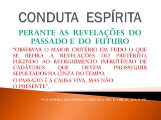 PERANTE AS REVELAÇÕES DO
PASSADO E DO FUTURO
“OBSERVAR O MAIOR CRITÉRIO EM TUDO O QUE
SE REFIRA A REVELAÇÕES DO PRETÉRITO,
FUGINDO AO REERGUIMENTO INFRUTÍFERO DE
CADÁVERES QUE DEVEM PROSSEGUIR
SEPULTADOS NA CINZA DOTEMPO.
O PASSADO É A CAUSA VIVA, MAS NÃO SOLUCIONA
O PRESENTE”.
WALDOVIEIRA, PELO ESPÍRITO ANDRÉ LUIZ, FEB, 32ª EDIÇAO, 2012, P. -103.
 