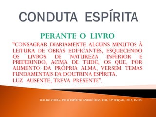 PERANTE O LIVRO
“CONSAGRAR DIARIAMENTE ALGUNS MINUTOS À
LEITURA DE OBRAS EDIFICANTES, ESQUECENDO
OS LIVROS DE NATUREZA INFERIOR E
PREFERINDO, ACIMA DE TUDO, OS QUE, POR
ALIMENTO DA PRÓPRIA ALMA, VERSEM TEMAS
FUNDAMENTAIS DA DOUTRINA ESPÍRITA.
LUZ AUSENTE, TREVA PRESENTE”.
WALDOVIEIRA, PELO ESPÍRITO ANDRÉ LUIZ, FEB, 32ª EDIÇAO, 2012, P. -105.
 