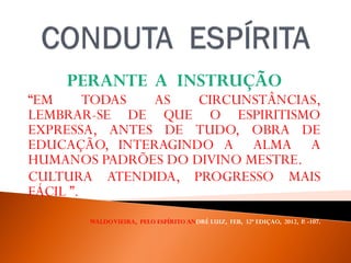 PERANTE A INSTRUÇÃO
“EM TODAS AS CIRCUNSTÂNCIAS,
LEMBRAR-SE DE QUE O ESPIRITISMO
EXPRESSA, ANTES DE TUDO, OBRA DE
EDUCAÇÃO, INTERAGINDO A ALMA A
HUMANOS PADRÕES DO DIVINO MESTRE.
CULTURA ATENDIDA, PROGRESSO MAIS
FÁCIL ”.
WALDOVIEIRA, PELO ESPÍRITO ANDRÉ LUIZ, FEB, 32ª EDIÇAO, 2012, P. -107.
 