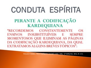 PERANTE A CODIFICAÇÃO
KARDEQUIANA
“RECORDEMOS CONSTANTEMENTE OS
ENSINOS INSUBSTITUÍVEIS E SEMPRE
MOMENTOSOS QUE ILUMINAM AS PÁGINAS
DA CODIFICAÇÃO KARDEQUIANA, DA QUAL
EXTRATAMOS ALGUNS BREVESTÓPICOS”:
WALDOVIEIRA, PELO ESPÍRITO ANDRÉ LUIZ, FEB, 32ª EDIÇAO, 2012, P. -113.
 