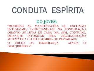 DO JOVEM
“MODERAR AS MANIFESTAÇÕES DE EXCESSIVO
ENTUSIASMO, EXERCITANDO-SE NA PONDERAÇÃO
QUANTO AS LUTAS DE CADA DIA, SEM, CONTUDO,
DEIXAR-SE INTOXICAR PELA CIRCUNSPECÇÃO
SISTEMÁTICA OU PELA SOMBRA DO PESSIMISMO.
O CULTO DA TEMPERANÇA AFASTA O
DESEQUILÍBRIO”.
WALDO VIEIRA, PELO ESPÍRITO ANDRÉ LUIZ,FEB,32ª EDIÇAO, 2012, P. -15.
 