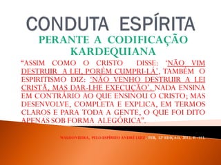 PERANTE A CODIFICAÇÃO
KARDEQUIANA
“ASSIM COMO O CRISTO DISSE: ‘NÃO VIM
DESTRUIR A LEI, PORÉM CUMPRI-LÁ’, TAMBÉM O
ESPIRITISMO DIZ: ‘NÃO VENHO DESTRUIR A LEI
CRISTÃ, MAS DAR-LHE EXECUÇÃO’. NADA ENSINA
EM CONTRÁRIO AO QUE ENSINOU O CRISTO; MAS
DESENVOLVE, COMPLETA E EXPLICA, EM TERMOS
CLAROS E PARA TODA A GENTE, O QUE FOI DITO
APENAS SOB FORMA ALEGÓRICA”.
WALDOVIEIRA, PELO ESPÍRITO ANDRÉ LUIZ, FEB, 32ª EDIÇAO, 2012, P. -113.
 
