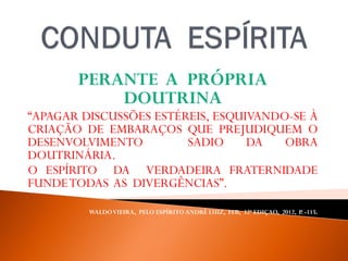 PERANTE A PRÓPRIA
DOUTRINA
“APAGAR DISCUSSÕES ESTÉREIS, ESQUIVANDO-SE À
CRIAÇÃO DE EMBARAÇOS QUE PREJUDIQUEM O
DESENVOLVIMENTO SADIO DA OBRA
DOUTRINÁRIA.
O ESPÍRITO DA VERDADEIRA FRATERNIDADE
FUNDETODAS AS DIVERGÊNCIAS”.
WALDOVIEIRA, PELO ESPÍRITO ANDRÉ LUIZ, FEB, 32ª EDIÇAO, 2012, P. -115.
 