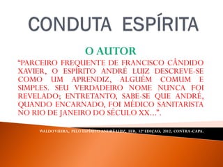 O AUTOR
“PARCEIRO FREQUENTE DE FRANCISCO CÂNDIDO
XAVIER, O ESPÍRITO ANDRÉ LUIZ DESCREVE-SE
COMO UM APRENDIZ, ALGUÉM COMUM E
SIMPLES. SEU VERDADEIRO NOME NUNCA FOI
REVELADO; ENTRETANTO, SABE-SE QUE ANDRÉ,
QUANDO ENCARNADO, FOI MÉDICO SANITARISTA
NO RIO DE JANEIRO DO SÉCULO XX...”.
WALDOVIEIRA, PELO ESPÍRITO ANDRÉ LUIZ, FEB, 32ª EDIÇAO, 2012, CONTRA-CAPA.
 