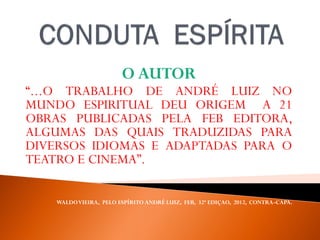 O AUTOR
“...O TRABALHO DE ANDRÉ LUIZ NO
MUNDO ESPIRITUAL DEU ORIGEM A 21
OBRAS PUBLICADAS PELA FEB EDITORA,
ALGUMAS DAS QUAIS TRADUZIDAS PARA
DIVERSOS IDIOMAS E ADAPTADAS PARA O
TEATRO E CINEMA”.
WALDOVIEIRA, PELO ESPÍRITO ANDRÉ LUIZ, FEB, 32ª EDIÇAO, 2012, CONTRA-CAPA.
 
