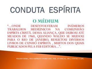 O MÉDIUM
“...ONDE DESENVOLVERAM INÚMEROS
TRABALHOS MEDIÚNICOS NA COMUNHÃO
ESPÍRTA CRISTÃ. DESSA ALIANÇA, QUE DUROU ATÉ
MEADOS DE 1960, QUANDO WALDO SE MUDOU
PARA O RIO DE JANEIRO, RESULTOU DIVERSOS
LIVROS DE CUNHO ESPÍRITA , MUITOS DOS QUAIS
PUBLICADOS PELA FEB EDITORA...”.
WALDOVIEIRA, PELO ESPÍRITO ANDRÉ LUIZ, FEB, 32ª EDIÇAO, 2012, CONTRA-CAPA.
 