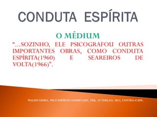O MÉDIUM
“...SOZINHO, ELE PSICOGRAFOU OUTRAS
IMPORTANTES OBRAS, COMO CONDUTA
ESPÍRITA(1960) E SEAREIROS DE
VOLTA(1966)”.
WALDOVIEIRA, PELO ESPÍRITO ANDRÉ LUIZ, FEB, 32ª EDIÇAO, 2012, CONTRA-CAPA.
 