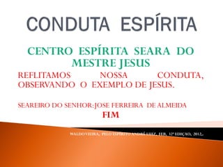 CENTRO ESPÍRITA SEARA DO
MESTRE JESUS
REFLITAMOS NOSSA CONDUTA,
OBSERVANDO O EXEMPLO DE JESUS.
SEAREIRO DO SENHOR:JOSE FERREIRA DE ALMEIDA
FIM
WALDOVIEIRA, PELO ESPÍRITO ANDRÉ LUIZ, FEB, 32ª EDIÇAO, 2012,.
 