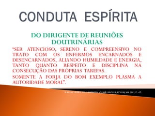 DO DIRIGENTE DE REUNIÕES
DOUTRINÁRIAS
“SER ATENCIOSO, SERENO E COMPREENSIVO NO
TRATO COM OS ENFERMOS ENCARNADOS E
DESENCARNADOS, ALIANDO HUMILDADE E ENERGIA,
TANTO QUANTO RESPEITO E DISCIPLINA NA
CONSECUÇÃO DAS PRÓPRIAS TAREFAS.
SOMENTE A FORJA DO BOM EXEMPLO PLASMA A
AUTORIDADE MORAL”.
WALDO VIEIRA, PELO ESPÍRITO ANDRÉ LUIZ,FEB,32ª EDIÇAO, 2012, P. -17.
 