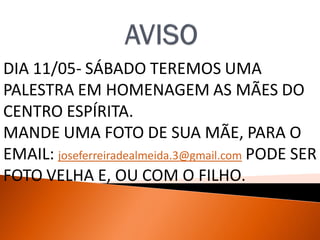 DIA 11/05- SÁBADO TEREMOS UMA
PALESTRA EM HOMENAGEM AS MÃES DO
CENTRO ESPÍRITA.
MANDE UMA FOTO DE SUA MÃE, PARA O
EMAIL: joseferreiradealmeida.3@gmail.com PODE SER
FOTO VELHA E, OU COM O FILHO.
 