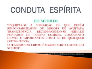 DO MÉDIUM
“ESQUIVAR-SE À SUPOSIÇÃO DE QUE DETÉM
RESPONSABILIDADES OU MISSÕES DE AVULTADA
TRANSCEDÊNCIA, RECONHECENDO-SE HUMILDE
PORTADOR DE TAREFAS COMUNS, CONQUANTO
GRAVES E IMPORTANTES COMO AS DE QUALQUER
OUTRA PESSOA.
O SEAREIRO DO CRISTO É SEMPRE SERVO E SERVO DO
SENHOR”.
WALDO VIEIRA, PELO ESPÍRITO ANDRÉ LUIZ,FEB,32ª EDIÇAO, 2012, P. -21.
 