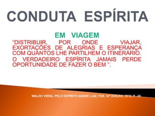 EM VIAGEM
“DISTRIBUIR, POR ONDE VIAJAR,
EXORTAÇÕES DE ALEGRIAS E ESPERANÇA
COM QUANTOS LHE PARTILHEM O ITINERÁRIO.
O VERDADEIRO ESPÍRITA JAMAIS PERDE
OPORTUNIDADE DE FAZER O BEM ”.
WALDO VIERA, PELO ESPÍRITO ANDRÉ LUIZ, FEB, 32ª EDIÇAO, 2012, P. -29.
 