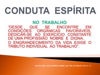 NO TRABALHO
“DESDE QUE SE ENCONTRE EM
CONDIÇÕES ORGÂNICAS FAVORÁVEIS,
DEDICAR-SE AO EXERCÍCIO CONSTANTE
DE UMA PROFISSIÃO NOBRE E DIGNA.
O ENGRANDECIMENTO DA VIDA EXIGE O
TRIBUTO INDIVIDUAL AO TRABALHO”.
WALDO VIERA, PELO ESPÍRITO ANDRÉ LUIZ, FEB, 32ª EDIÇAO, 2012, P. -31.
 