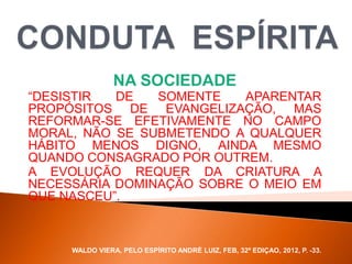 NA SOCIEDADE
“DESISTIR DE SOMENTE APARENTAR
PROPÓSITOS DE EVANGELIZAÇÃO, MAS
REFORMAR-SE EFETIVAMENTE NO CAMPO
MORAL, NÃO SE SUBMETENDO A QUALQUER
HÁBITO MENOS DIGNO, AINDA MESMO
QUANDO CONSAGRADO POR OUTREM.
A EVOLUÇÃO REQUER DA CRIATURA A
NECESSÁRIA DOMINAÇÃO SOBRE O MEIO EM
QUE NASCEU”.
WALDO VIERA, PELO ESPÍRITO ANDRÉ LUIZ, FEB, 32ª EDIÇAO, 2012, P. -33.
 